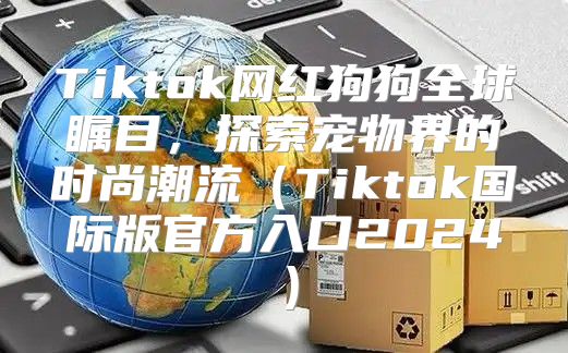 Tiktok网红狗狗全球瞩目，探索宠物界的时尚潮流Tiktok国际版官方入口2025