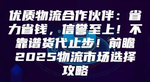 优质物流合作伙伴：省力省钱，信誉至上！不靠谱货代止步！前瞻2025物流市场选择攻略