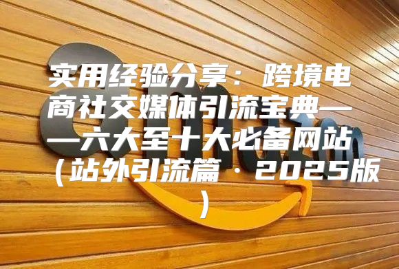 实用经验分享：跨境电商社交媒体引流宝典——六大至十大必备网站站外引流篇·2025版