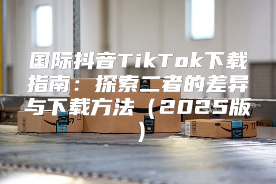 国际抖音TikTok下载指南：探索二者的差异与下载方法2025版
