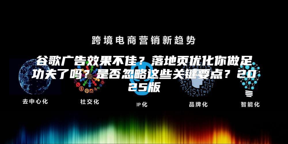 谷歌广告效果不佳？落地页优化你做足功夫了吗？是否忽略这些关键要点？2025版
