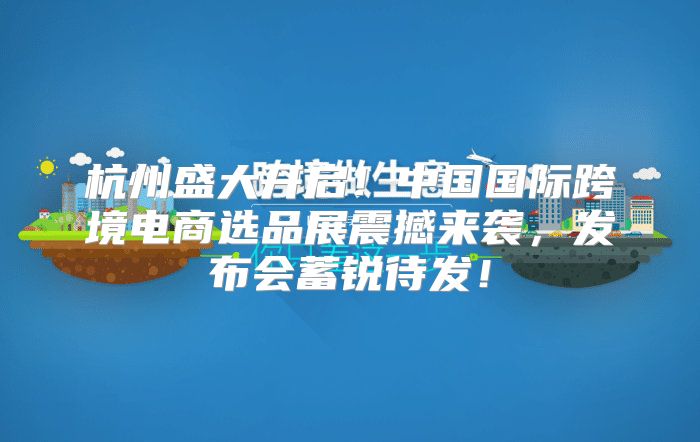 杭州盛大开启！中国国际跨境电商选品展震撼来袭，发布会蓄锐待发！