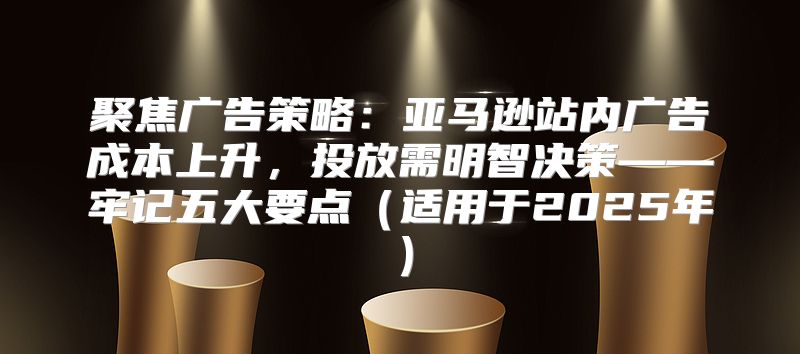 聚焦广告策略：亚马逊站内广告成本上升，投放需明智决策——牢记五大要点适用于2025年