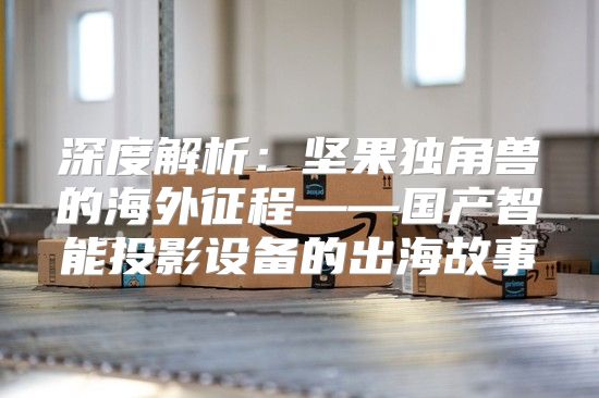 深度解析：坚果独角兽的海外征程——国产智能投影设备的出海故事