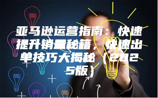 亚马逊运营指南：快速提升销量秘籍，快速出单技巧大揭秘2025版