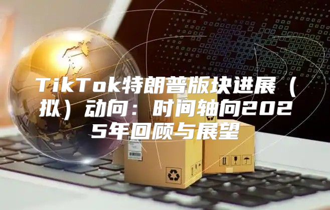 TikTok特朗普版块进展拟动向：时间轴向2025年回顾与展望