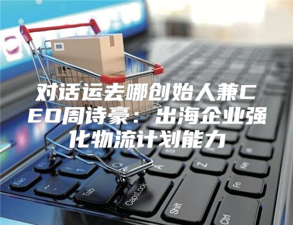 对话运去哪创始人兼CEO周诗豪：出海企业强化物流计划能力