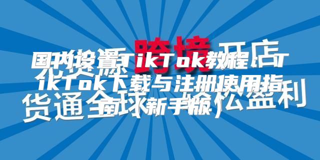 国内设置TikTok教程：TikTok下载与注册使用指南新手版