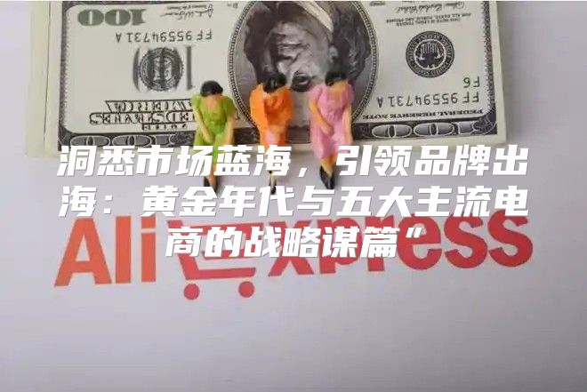 洞悉市场蓝海，引领品牌出海：黄金年代与五大主流电商的战略谋篇”
