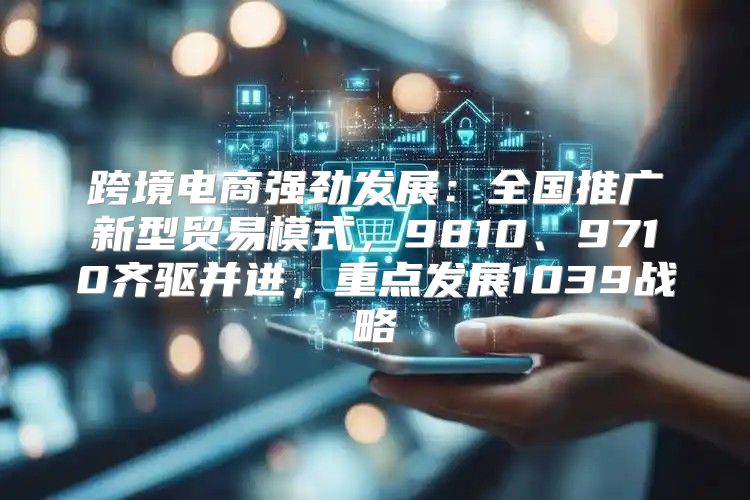 跨境电商强劲发展：全国推广新型贸易模式，9810、9710齐驱并进，重点发展1039战略