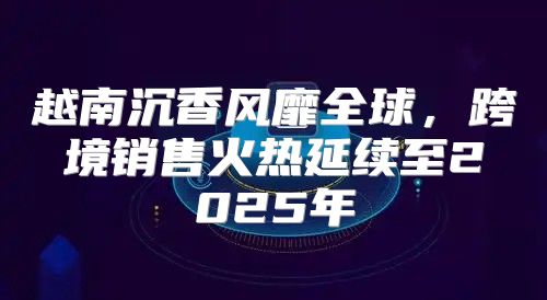 越南沉香风靡全球，跨境销售火热延续至2025年