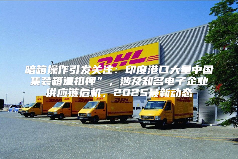 暗箱操作引发关注：印度港口大量中国集装箱遭扣押”，涉及知名电子企业供应链危机，2025最新动态