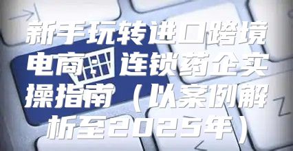 新手玩转进口跨境电商：连锁药企实操指南以案例解析至2025年