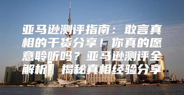 亚马逊测评指南：敢言真相的干货分享！你真的愿意聆听吗？亚马逊测评全解析！揭秘真相经验分享