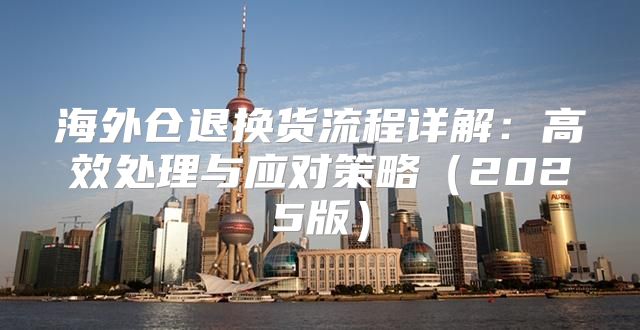 海外仓退换货流程详解：高效处理与应对策略2025版