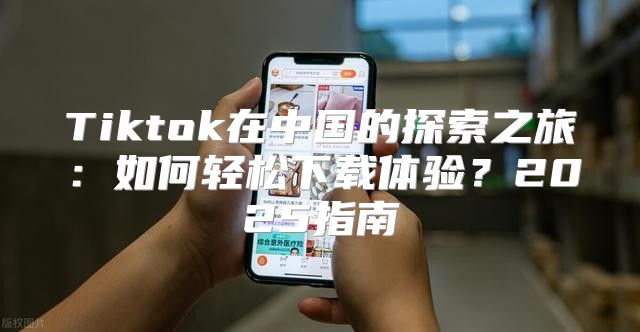 Tiktok在中国的探索之旅：如何轻松下载体验？2025指南