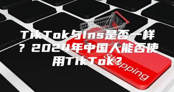 TikTok与Ins是否一样？2025年中国人能否使用TikTok？