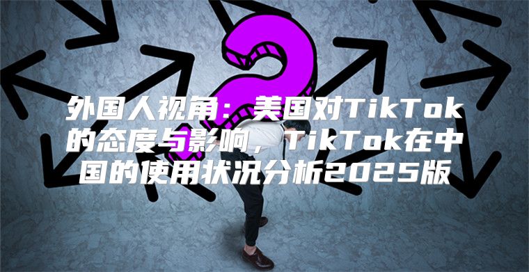 外国人视角：美国对TikTok的态度与影响，TikTok在中国的使用状况分析2025版