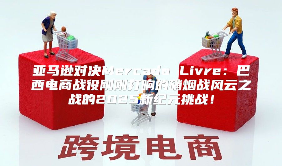 亚马逊对决Mercado Livre：巴西电商战役刚刚打响的硝烟战风云之战的2025新纪元挑战！