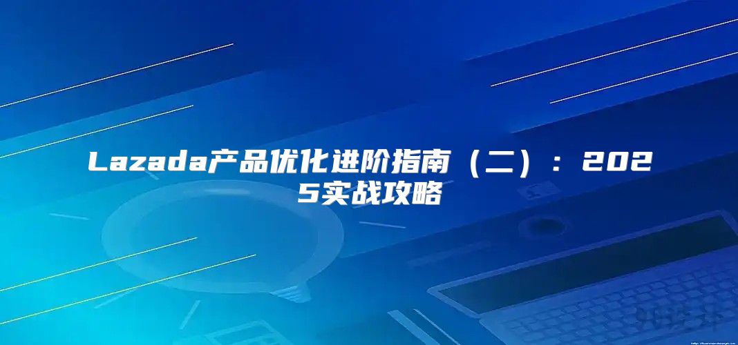 Lazada产品优化进阶指南二：2025实战攻略