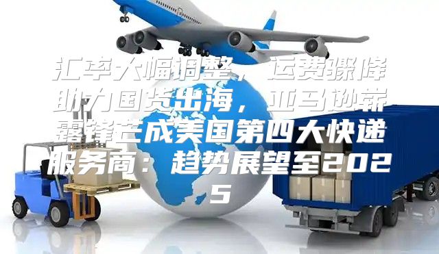 汇率大幅调整，运费骤降助力国货出海，亚马逊崭露锋芒成美国第四大快递服务商：趋势展望至2025
