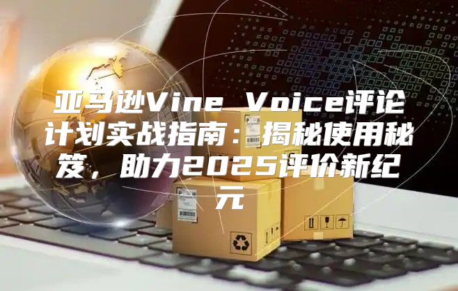 亚马逊Vine Voice评论计划实战指南：揭秘使用秘笈，助力2025评价新纪元