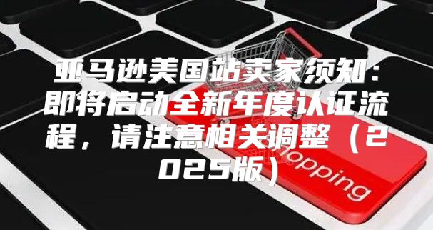亚马逊美国站卖家须知：即将启动全新年度认证流程，请注意相关调整2025版