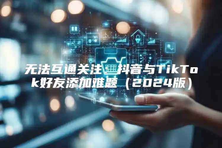 无法互通关注：抖音与TikTok好友添加难题2025版