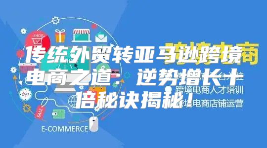传统外贸转亚马逊跨境电商之道：逆势增长十倍秘诀揭秘！