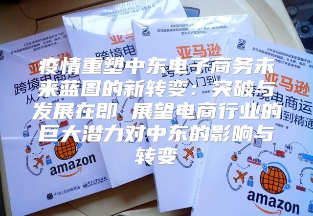 疫情重塑中东电子商务未来蓝图的新转变：突破与发展在即 展望电商行业的巨大潜力对中东的影响与转变