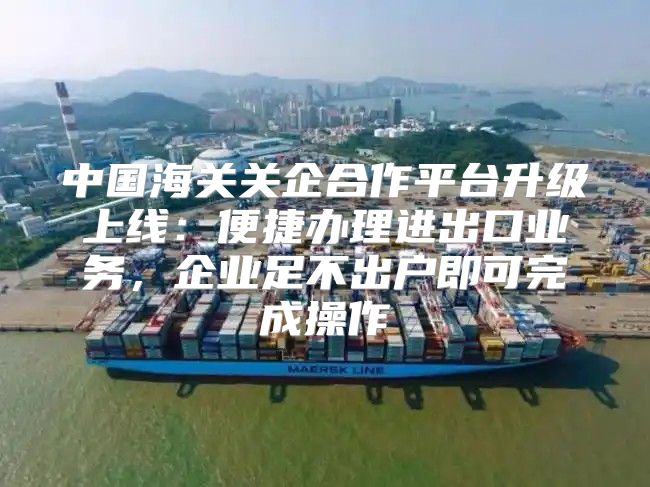 中国海关关企合作平台升级上线：便捷办理进出口业务，企业足不出户即可完成操作