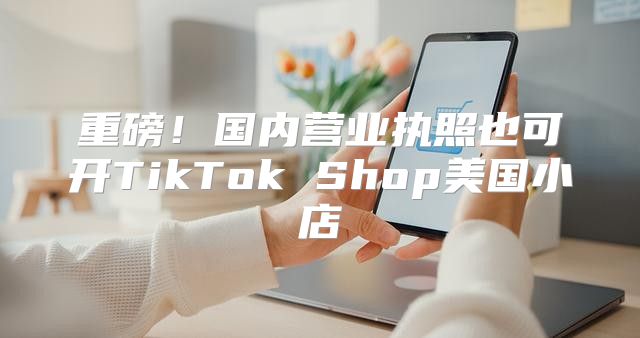 重磅！国内营业执照也可开TikTok Shop美国小店
