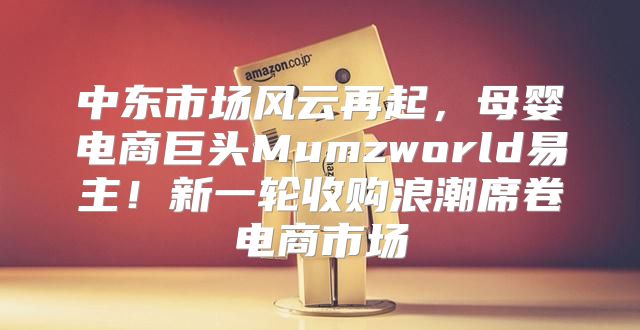 中东市场风云再起，母婴电商巨头Mumzworld易主！新一轮收购浪潮席卷电商市场