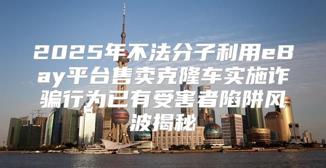 2025年不法分子利用eBay平台售卖克隆车实施诈骗行为已有受害者陷阱风波揭秘