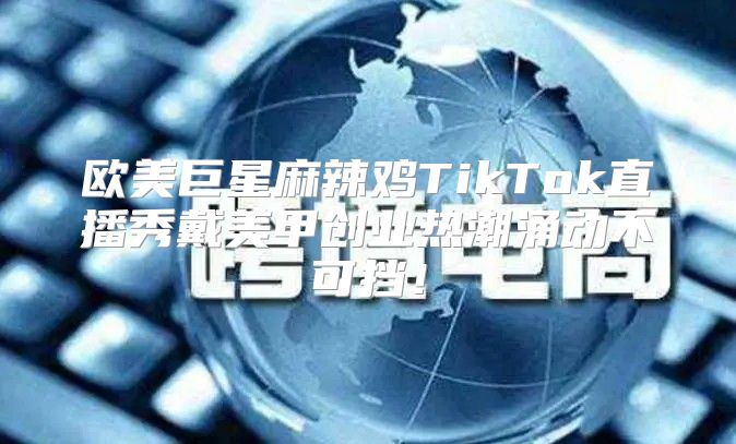 欧美巨星麻辣鸡TikTok直播秀戴美甲创业热潮涌动不可挡！