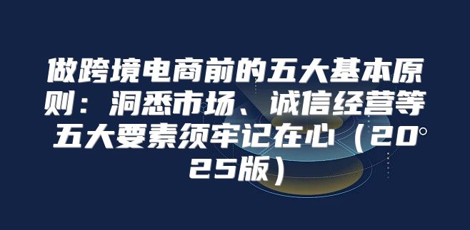 做跨境电商前的五大基本原则：洞悉市场、诚信经营等五大要素须牢记在心2025版