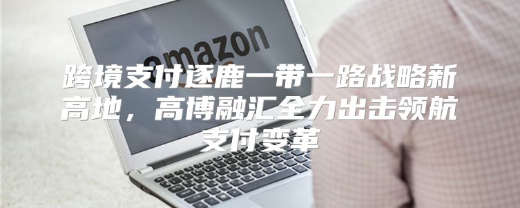 跨境支付逐鹿一带一路战略新高地，高博融汇全力出击领航支付变革