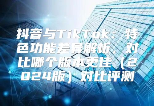 抖音与TikTok：特色功能差异解析，对比哪个版本更佳2025版对比评测