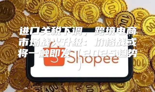 进口关税下调，跨境电商市场战火升级：价格战或将一触即发2025趋势