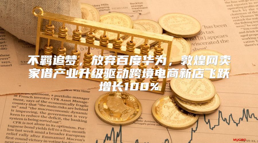 不羁追梦，放弃百度华为，敦煌网卖家借产业升级驱动跨境电商新店飞跃增长100%