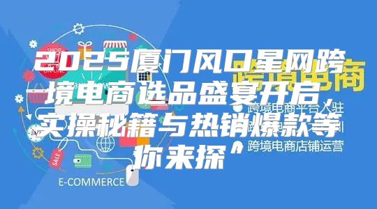 2025厦门风口星网跨境电商选品盛宴开启，实操秘籍与热销爆款等你来探”