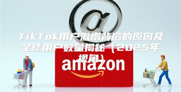 TikTok用户激增背后的原因及全球用户数量揭秘2025年视角