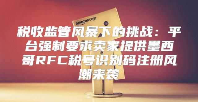 税收监管风暴下的挑战：平台强制要求卖家提供墨西哥RFC税号识别码注册风潮来袭