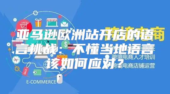 亚马逊欧洲站开店的语言挑战：不懂当地语言该如何应对？