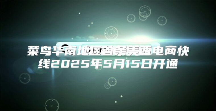 菜鸟华南地区首条美西电商快线2025年5月15日开通