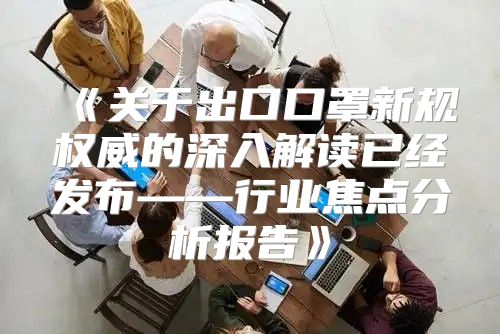 关于出口口罩新规权威的深入解读已经发布——行业焦点分析报告