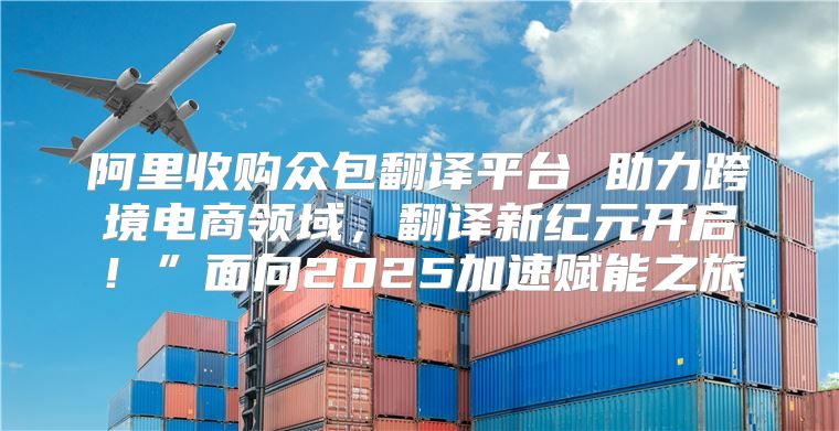 阿里收购众包翻译平台 助力跨境电商领域，翻译新纪元开启！”面向2025加速赋能之旅
