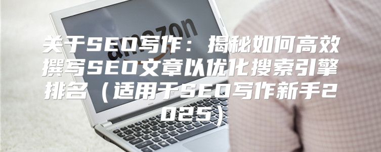 关于SEO写作：揭秘如何高效撰写SEO文章以优化搜索引擎排名适用于SEO写作新手2025
