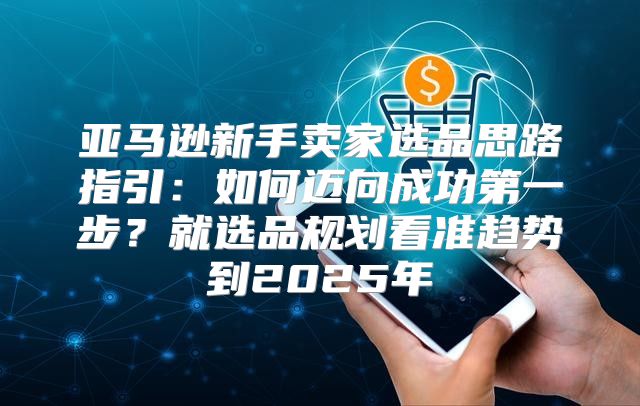 亚马逊新手卖家选品思路指引：如何迈向成功第一步？就选品规划看准趋势到2025年