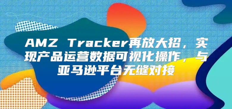 AMZ Tracker再放大招，实现产品运营数据可视化操作，与亚马逊平台无缝对接